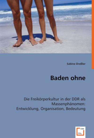Baden ohne : Die Freikörperkultur in der DDR als Massenphänomen: Entwicklung, Organisation, Bedeutung (2008)